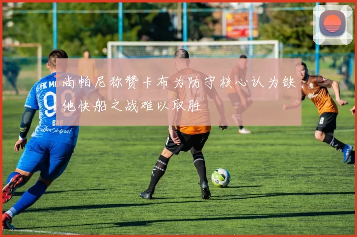 尚帕尼称赞卡布为防守核心认为缺他快船之战难以取胜