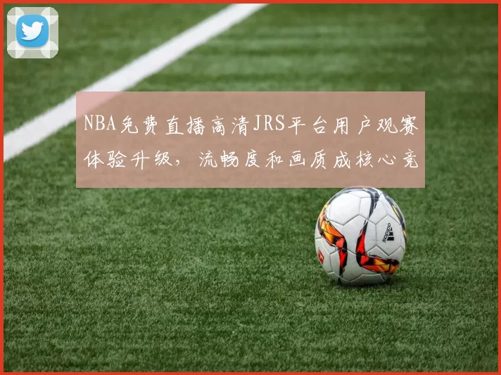 NBA免费直播高清JRS平台用户观赛体验升级，流畅度和画质成核心竞争力