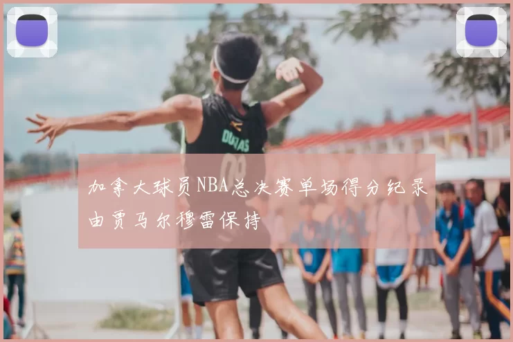 加拿大球员NBA总决赛单场得分纪录由贾马尔穆雷保持