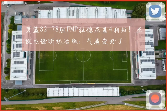 男篮82-78胜FMP拉德尼基4利好!王俊杰徐昕统治级,气质变好了