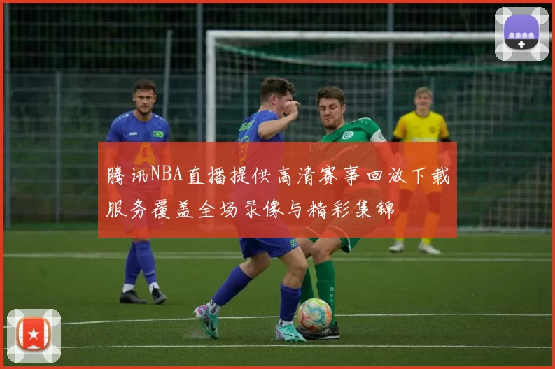 腾讯NBA直播提供高清赛事回放下载服务覆盖全场录像与精彩集锦