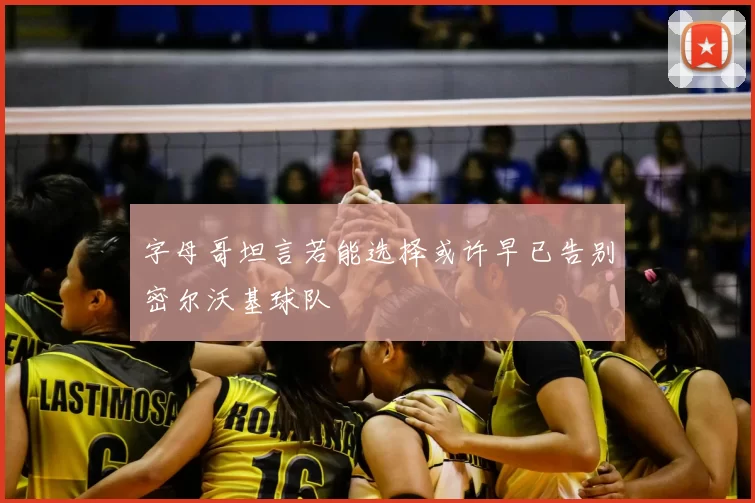 字母哥坦言若能选择或许早已告别密尔沃基球队