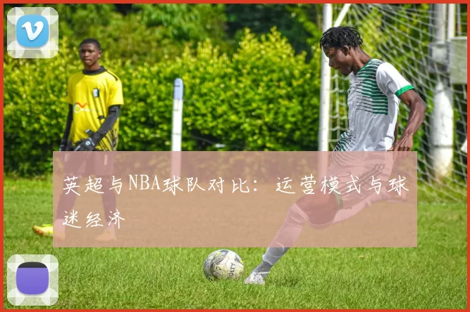 英超与NBA球队对比：运营模式与球迷经济