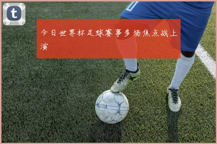 今日世界杯足球赛事多场焦点战上演
