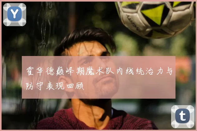 霍华德巅峰期魔术队内线统治力与防守表现回顾