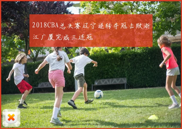 2018CBA总决赛辽宁逆转夺冠击败浙江广厦完成三连冠