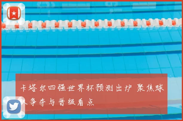 卡塔尔四强世界杯预测出炉 聚焦球队争夺与晋级看点