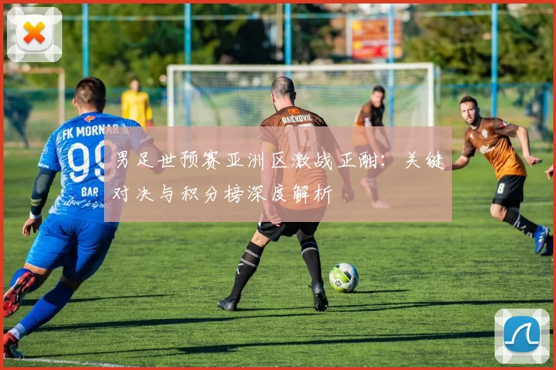 男足世预赛亚洲区激战正酣：关键对决与积分榜深度解析