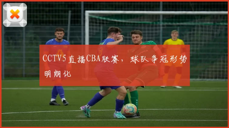 CCTV5直播CBA联赛,球队争冠形势明朗化