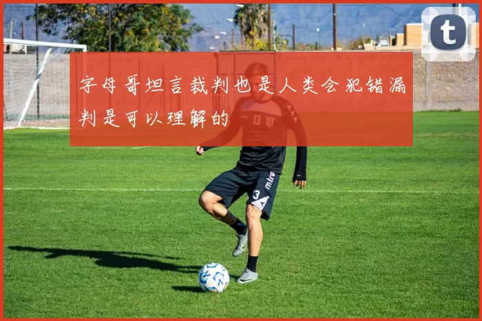 字母哥坦言裁判也是人类会犯错漏判是可以理解的