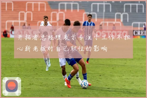 开拓者总经理表示专注于工作不担心新老板对自己职位的影响