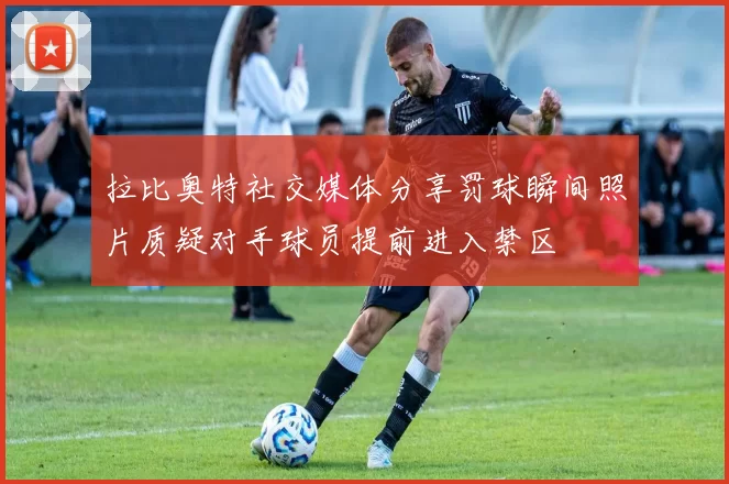 拉比奥特社交媒体分享罚球瞬间照片质疑对手球员提前进入禁区