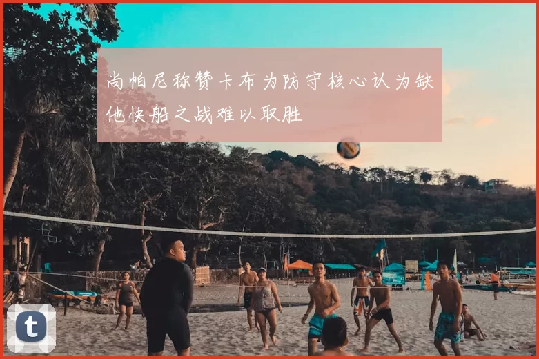 尚帕尼称赞卡布为防守核心认为缺他快船之战难以取胜