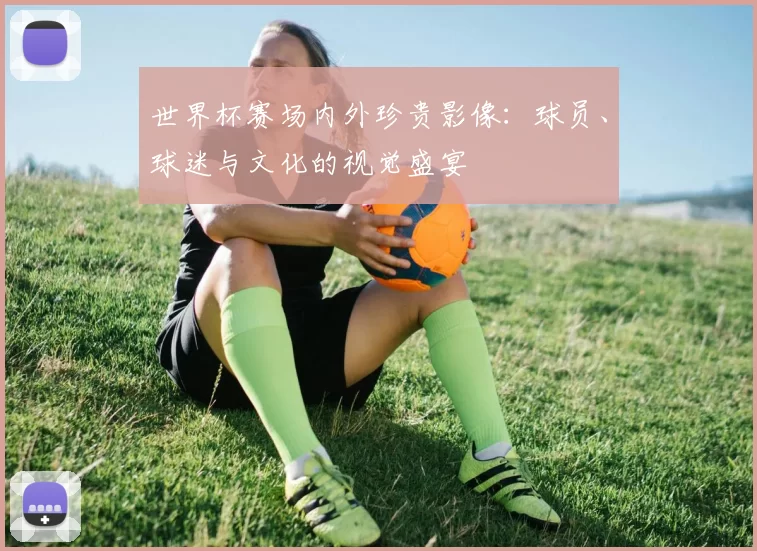 世界杯赛场内外珍贵影像：球员、球迷与文化的视觉盛宴