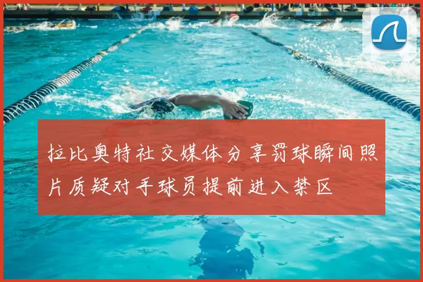 拉比奥特社交媒体分享罚球瞬间照片质疑对手球员提前进入禁区