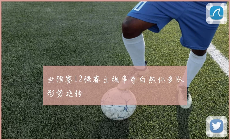 世预赛12强赛出线争夺白热化多队形势逆转