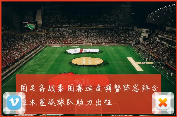 国足备战泰国赛适度调整阵容拜合拉木重返球队助力出征