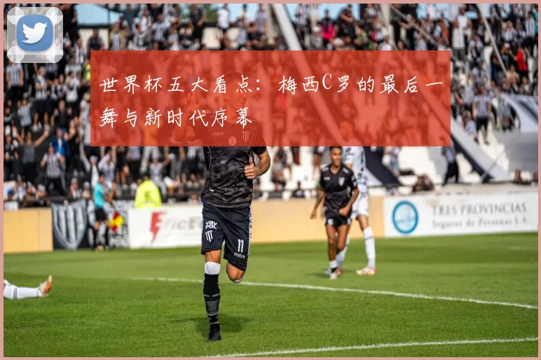 世界杯五大看点：梅西C罗的最后一舞与新时代序幕