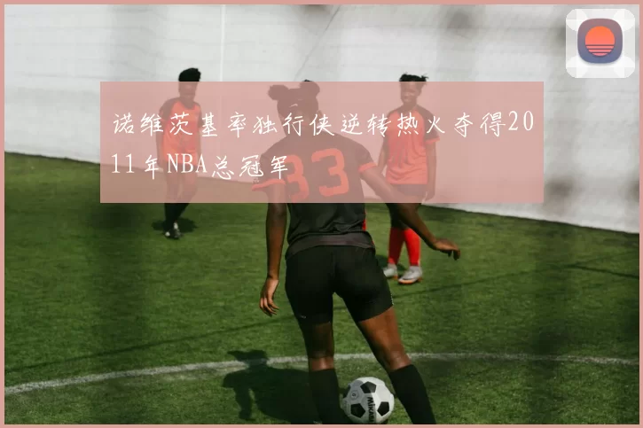 诺维茨基率独行侠逆转热火夺得2011年NBA总冠军