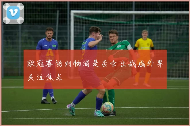 欧冠赛场利物浦是否会出战成外界关注焦点