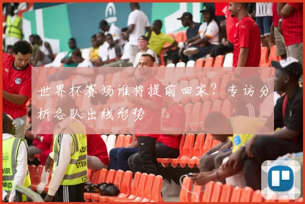 世界杯赛场谁将提前回家？专访分析各队出线形势