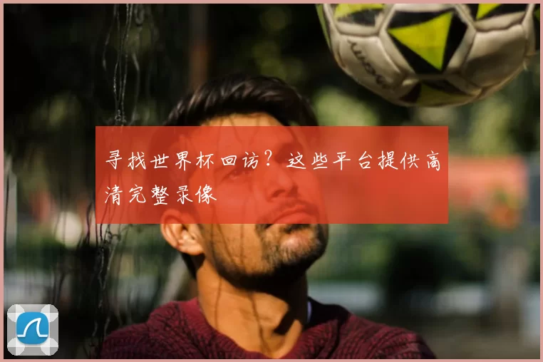 寻找世界杯回访?这些平台提供高清完整录像