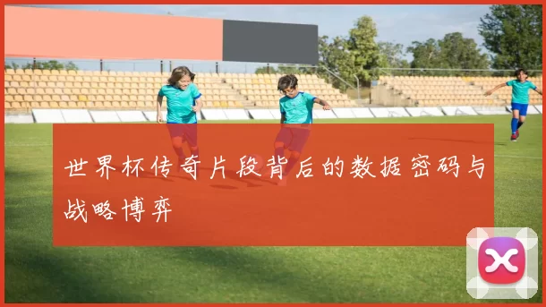 世界杯传奇片段背后的数据密码与战略博弈
