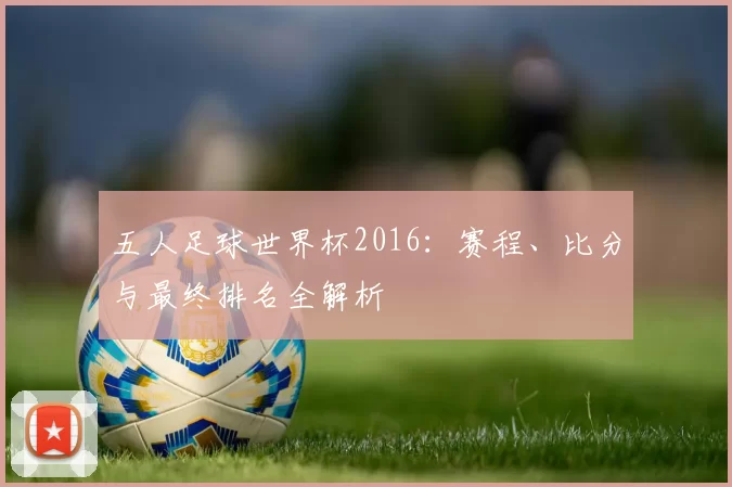 五人足球世界杯2016：赛程、比分与最终排名全解析