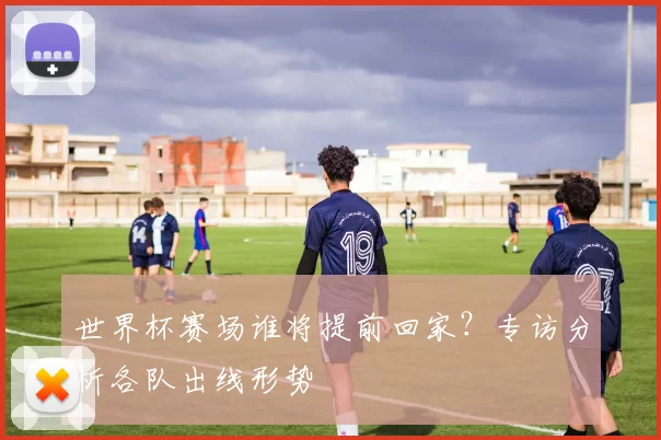 世界杯赛场谁将提前回家?专访分析各队出线形势