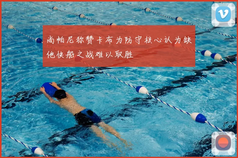 尚帕尼称赞卡布为防守核心认为缺他快船之战难以取胜