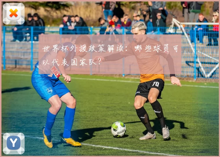 世界杯外援政策解读：哪些球员可以代表国家队？