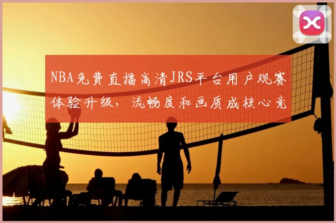 NBA免费直播高清JRS平台用户观赛体验升级，流畅度和画质成核心竞争力
