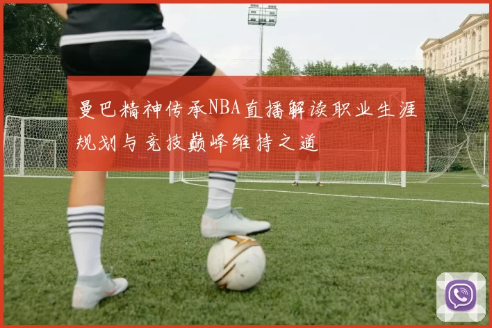曼巴精神传承NBA直播解读职业生涯规划与竞技巅峰维持之道