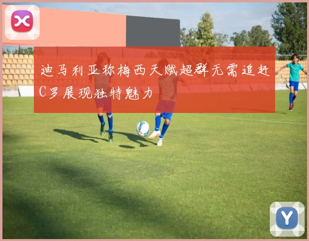 迪马利亚称梅西天赋超群无需追赶C罗展现独特魅力