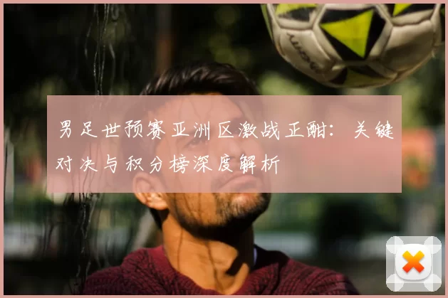 男足世预赛亚洲区激战正酣：关键对决与积分榜深度解析