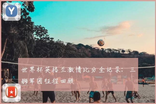 世界杯英格兰激情比分全记录：三狮军团征程回顾
