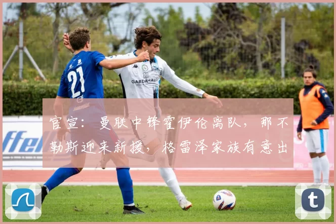 官宣：曼联中锋霍伊伦离队，那不勒斯迎来新援，格雷泽家族有意出售球队_欧冠_罗马_意甲