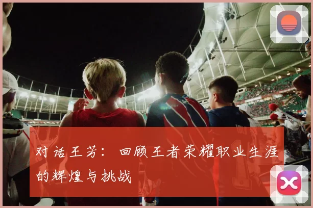 对话王芳：回顾王者荣耀职业生涯的辉煌与挑战