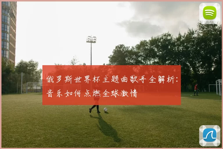 俄罗斯世界杯主题曲歌手全解析：音乐如何点燃全球激情