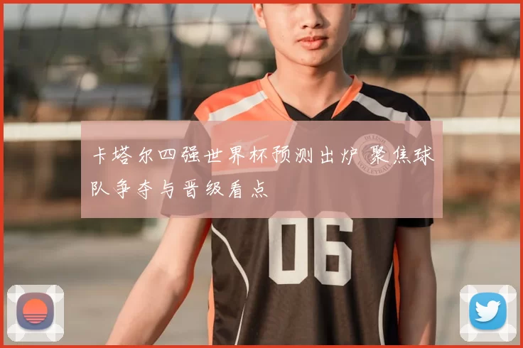 卡塔尔四强世界杯预测出炉 聚焦球队争夺与晋级看点