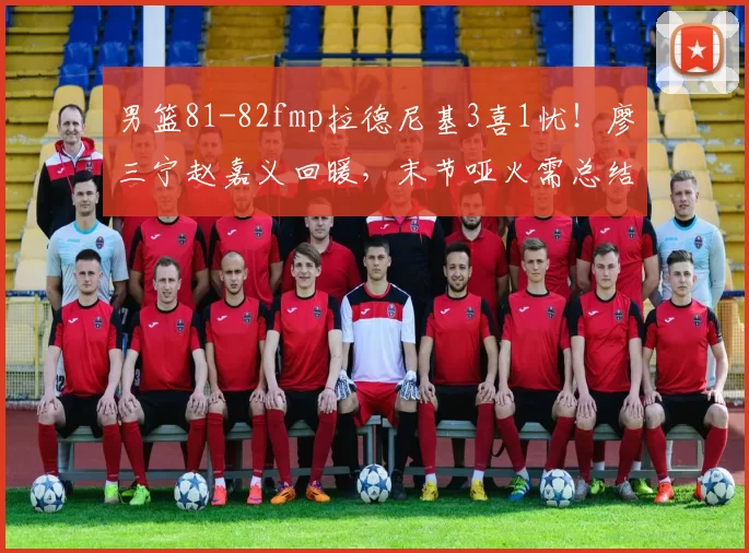 男篮81-82fmp拉德尼基3喜1忧！廖三宁赵嘉义回暖，末节哑火需总结
