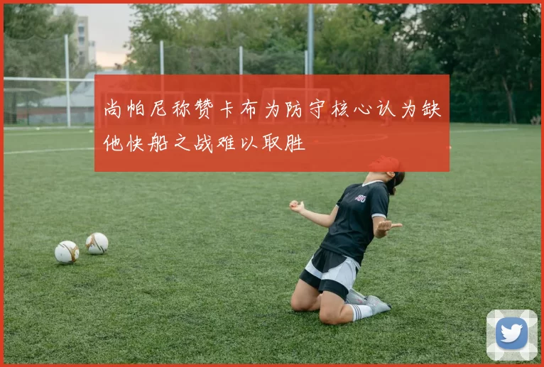 尚帕尼称赞卡布为防守核心认为缺他快船之战难以取胜