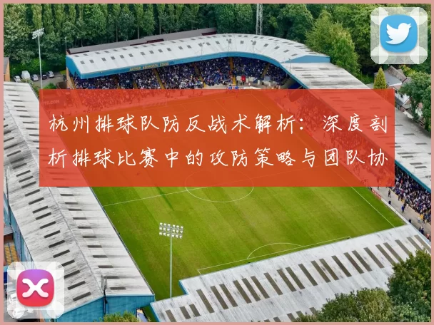 杭州排球队防反战术解析：深度剖析排球比赛中的攻防策略与团队协作