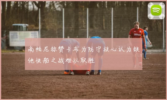 尚帕尼称赞卡布为防守核心认为缺他快船之战难以取胜