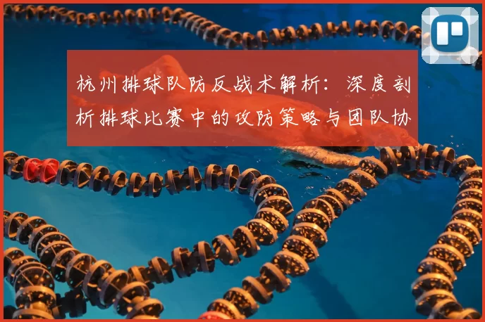 杭州排球队防反战术解析：深度剖析排球比赛中的攻防策略与团队协作