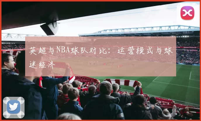 英超与NBA球队对比：运营模式与球迷经济