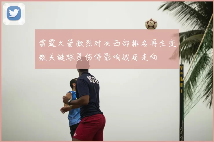 雷霆火箭激烈对决西部排名再生变数关键球员伤停影响战局走向