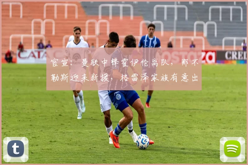 官宣：曼联中锋霍伊伦离队，那不勒斯迎来新援，格雷泽家族有意出售球队_欧冠_罗马_意甲