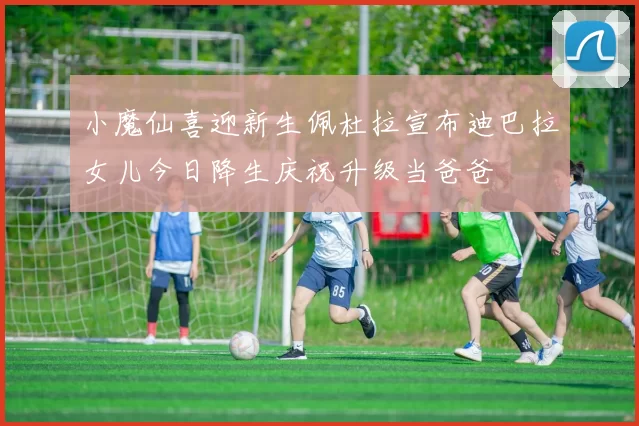 小魔仙喜迎新生佩杜拉宣布迪巴拉女儿今日降生庆祝升级当爸爸