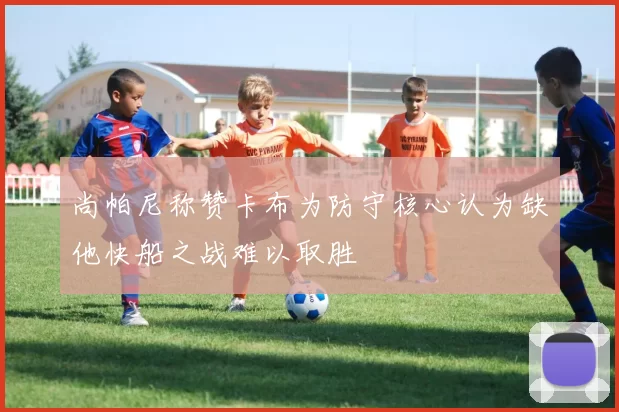 尚帕尼称赞卡布为防守核心认为缺他快船之战难以取胜